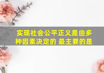 实现社会公平正义是由多种因素决定的 最主要的是